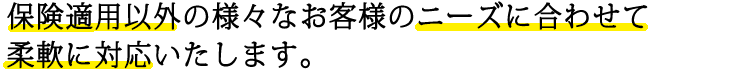 保険適応以外の様々なお客様のニーズに合わせて柔軟に対応いたします。