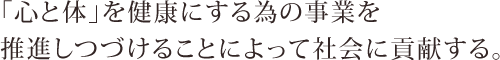 「心と体」を健康にする為の事業を推進しつづけることによって社会に貢献する。